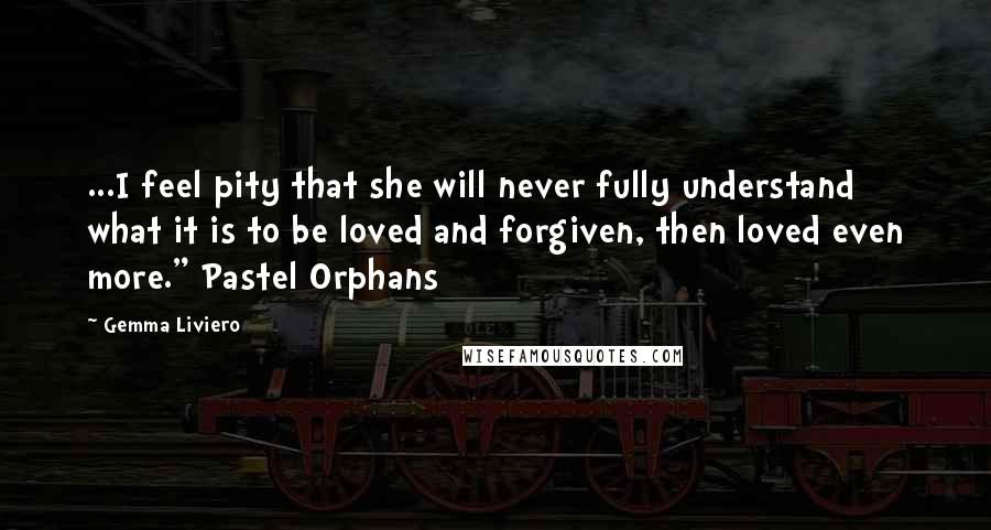 Gemma Liviero Quotes: ...I feel pity that she will never fully understand what it is to be loved and forgiven, then loved even more." Pastel Orphans