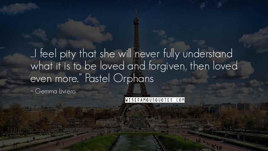 Gemma Liviero Quotes: ...I feel pity that she will never fully understand what it is to be loved and forgiven, then loved even more." Pastel Orphans