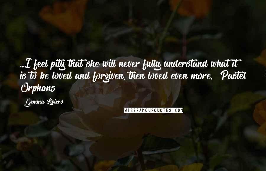 Gemma Liviero Quotes: ...I feel pity that she will never fully understand what it is to be loved and forgiven, then loved even more." Pastel Orphans