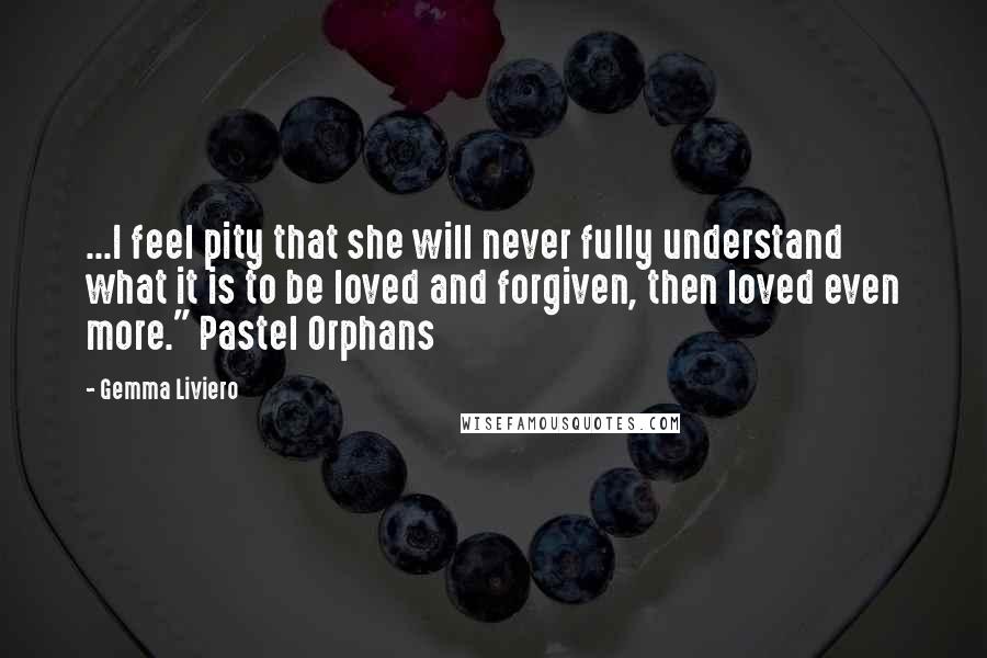 Gemma Liviero Quotes: ...I feel pity that she will never fully understand what it is to be loved and forgiven, then loved even more." Pastel Orphans