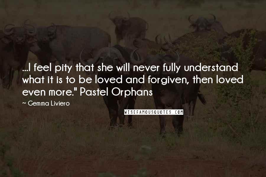 Gemma Liviero Quotes: ...I feel pity that she will never fully understand what it is to be loved and forgiven, then loved even more." Pastel Orphans