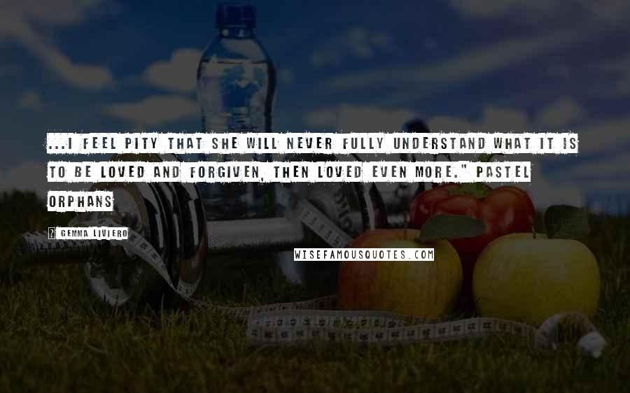 Gemma Liviero Quotes: ...I feel pity that she will never fully understand what it is to be loved and forgiven, then loved even more." Pastel Orphans