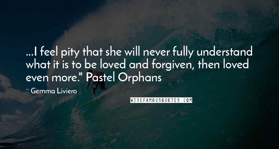 Gemma Liviero Quotes: ...I feel pity that she will never fully understand what it is to be loved and forgiven, then loved even more." Pastel Orphans