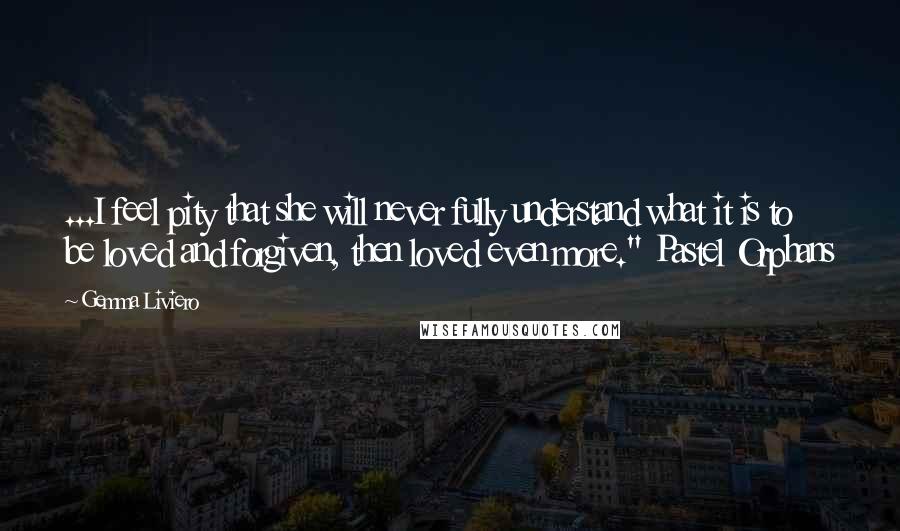 Gemma Liviero Quotes: ...I feel pity that she will never fully understand what it is to be loved and forgiven, then loved even more." Pastel Orphans