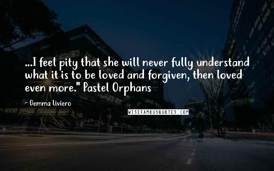 Gemma Liviero Quotes: ...I feel pity that she will never fully understand what it is to be loved and forgiven, then loved even more." Pastel Orphans