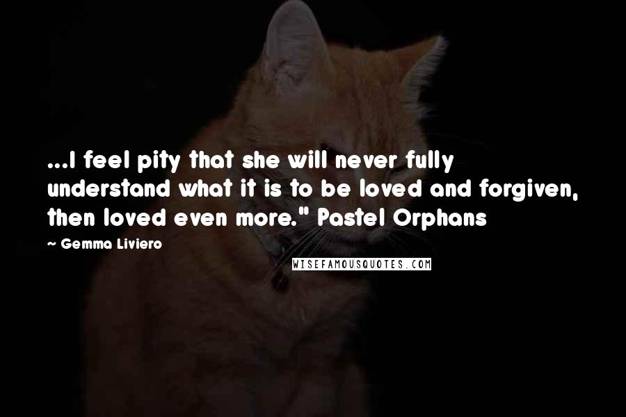 Gemma Liviero Quotes: ...I feel pity that she will never fully understand what it is to be loved and forgiven, then loved even more." Pastel Orphans