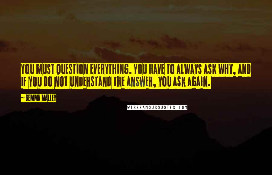 Gemma Malley Quotes: You must question everything. You have to always ask why, and if you do not understand the answer, you ask again.