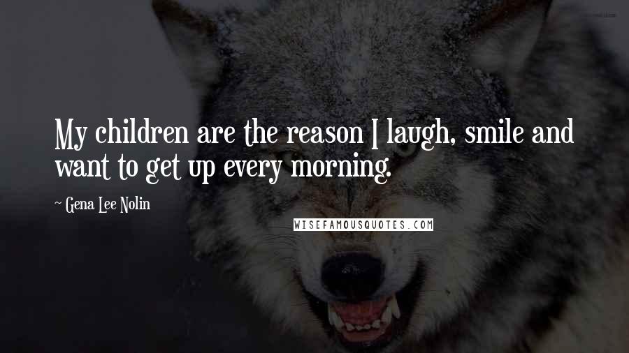 Gena Lee Nolin Quotes: My children are the reason I laugh, smile and want to get up every morning.