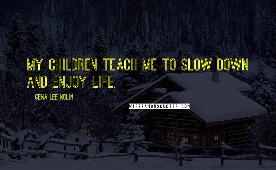 Gena Lee Nolin Quotes: My children teach me to slow down and enjoy life.