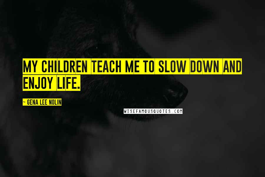 Gena Lee Nolin Quotes: My children teach me to slow down and enjoy life.