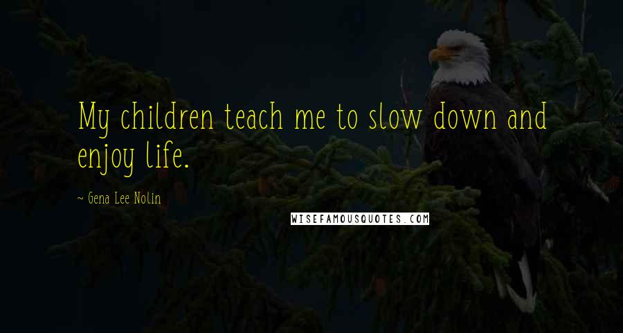 Gena Lee Nolin Quotes: My children teach me to slow down and enjoy life.