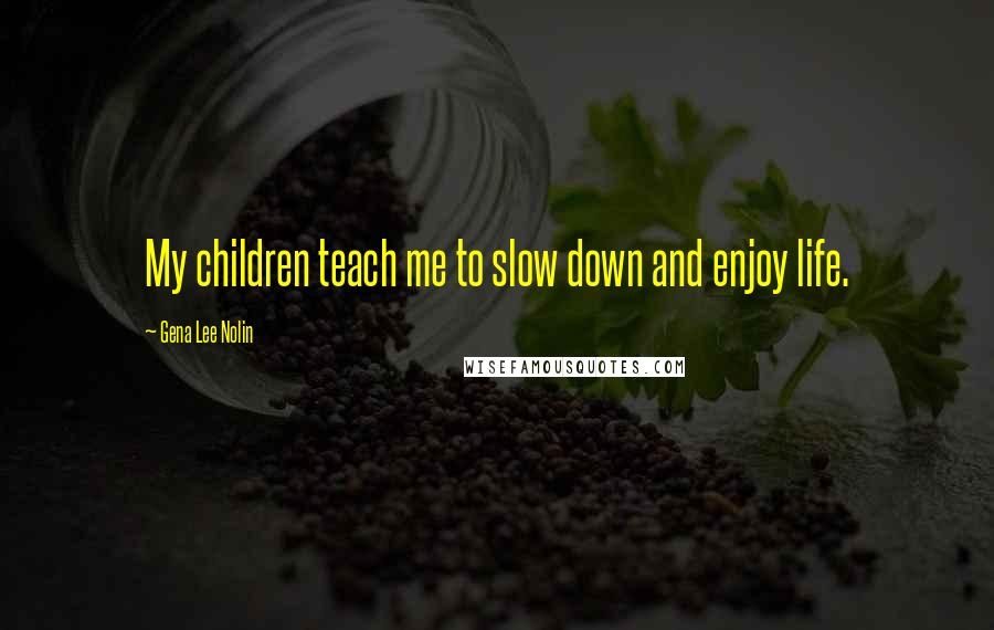 Gena Lee Nolin Quotes: My children teach me to slow down and enjoy life.