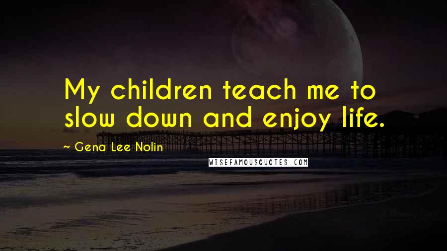 Gena Lee Nolin Quotes: My children teach me to slow down and enjoy life.