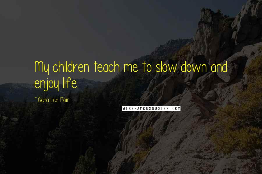 Gena Lee Nolin Quotes: My children teach me to slow down and enjoy life.