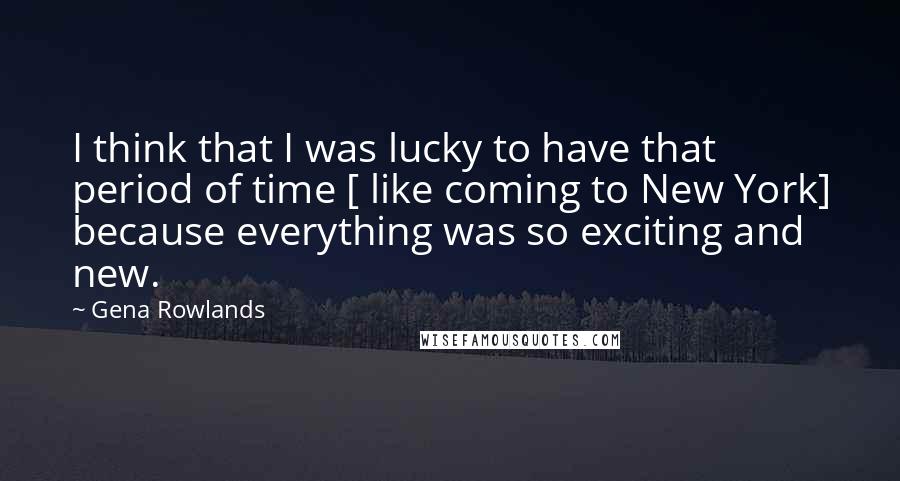 Gena Rowlands Quotes: I think that I was lucky to have that period of time [ like coming to New York] because everything was so exciting and new.