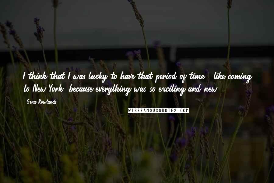 Gena Rowlands Quotes: I think that I was lucky to have that period of time [ like coming to New York] because everything was so exciting and new.