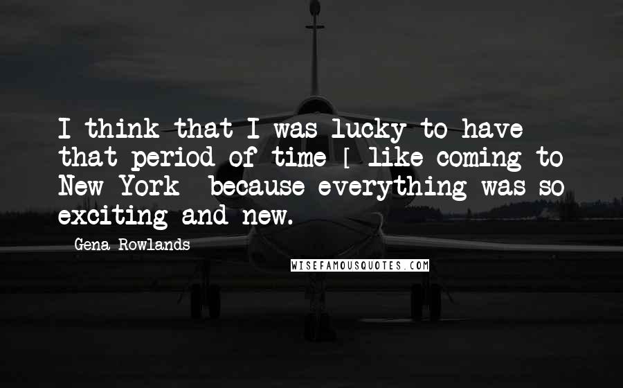 Gena Rowlands Quotes: I think that I was lucky to have that period of time [ like coming to New York] because everything was so exciting and new.