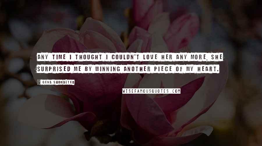 Gena Showalter Quotes: Any time I thought I couldn't love her any more, she surprised me by winning another piece of my heart.