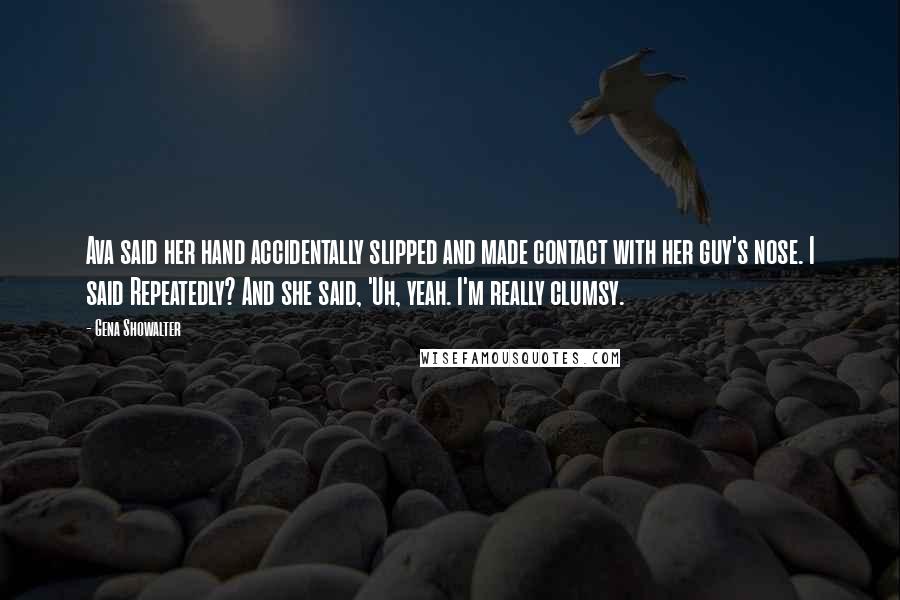 Gena Showalter Quotes: Ava said her hand accidentally slipped and made contact with her guy's nose. I said Repeatedly? And she said, 'Uh, yeah. I'm really clumsy.
