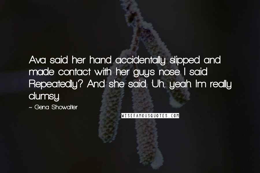 Gena Showalter Quotes: Ava said her hand accidentally slipped and made contact with her guy's nose. I said Repeatedly? And she said, 'Uh, yeah. I'm really clumsy.