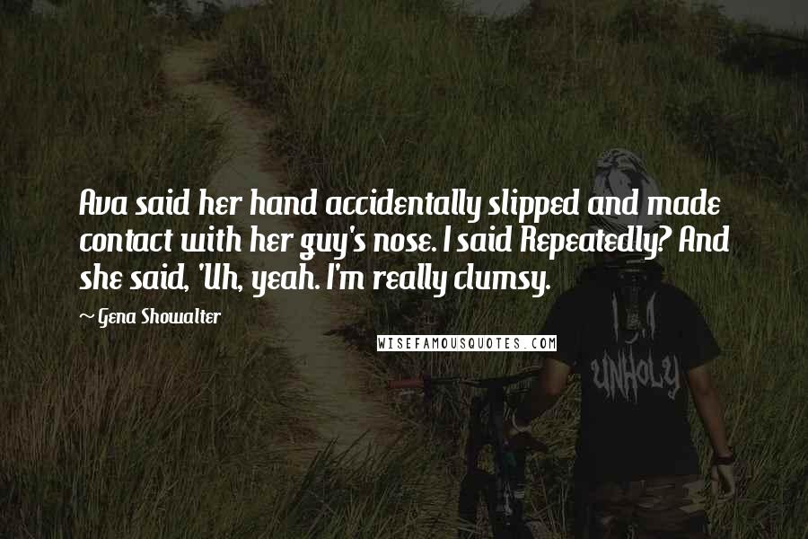 Gena Showalter Quotes: Ava said her hand accidentally slipped and made contact with her guy's nose. I said Repeatedly? And she said, 'Uh, yeah. I'm really clumsy.