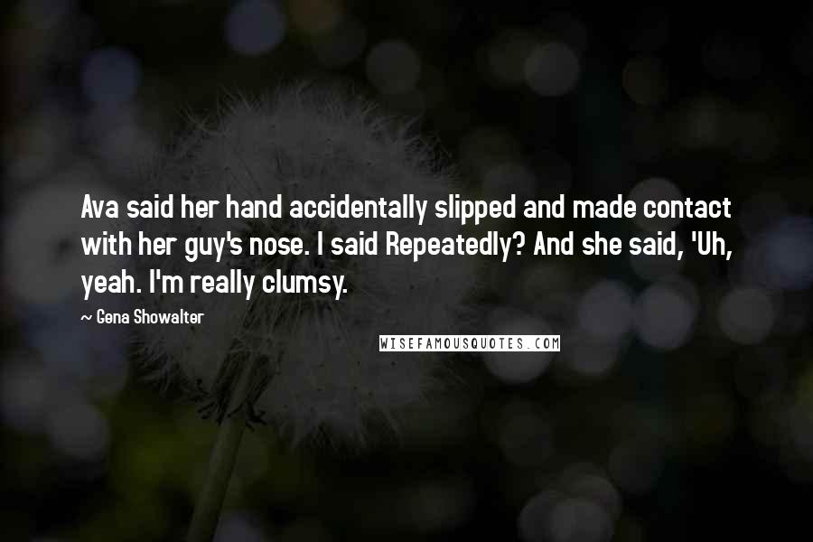 Gena Showalter Quotes: Ava said her hand accidentally slipped and made contact with her guy's nose. I said Repeatedly? And she said, 'Uh, yeah. I'm really clumsy.