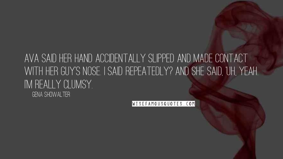 Gena Showalter Quotes: Ava said her hand accidentally slipped and made contact with her guy's nose. I said Repeatedly? And she said, 'Uh, yeah. I'm really clumsy.