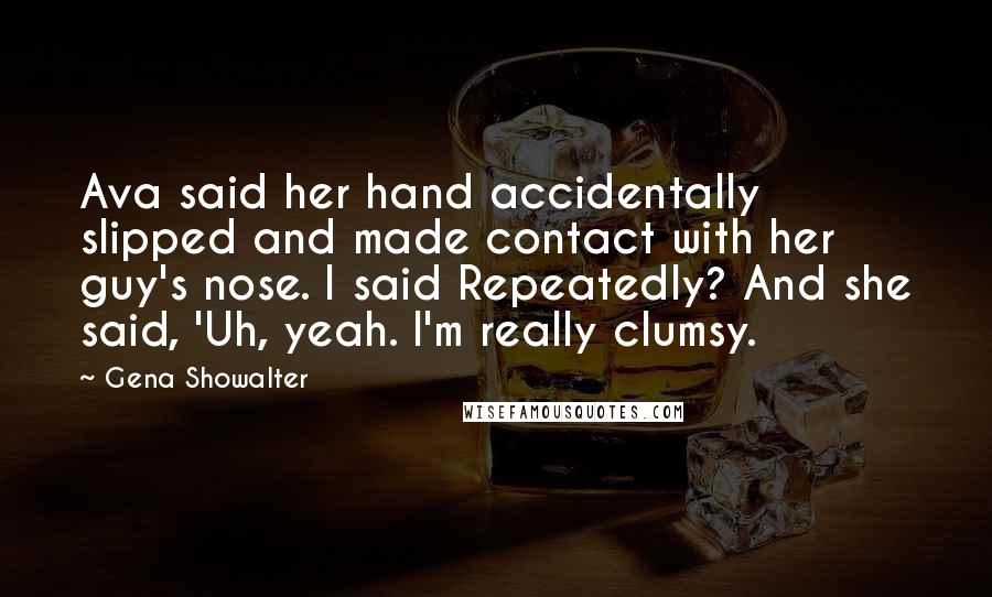 Gena Showalter Quotes: Ava said her hand accidentally slipped and made contact with her guy's nose. I said Repeatedly? And she said, 'Uh, yeah. I'm really clumsy.