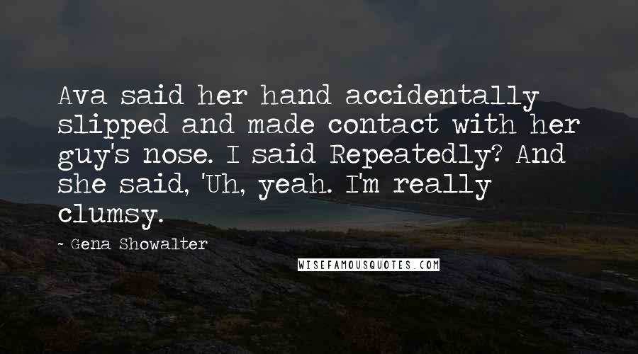 Gena Showalter Quotes: Ava said her hand accidentally slipped and made contact with her guy's nose. I said Repeatedly? And she said, 'Uh, yeah. I'm really clumsy.