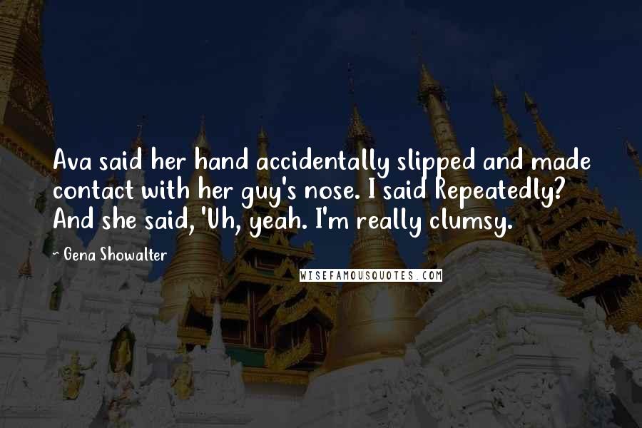 Gena Showalter Quotes: Ava said her hand accidentally slipped and made contact with her guy's nose. I said Repeatedly? And she said, 'Uh, yeah. I'm really clumsy.