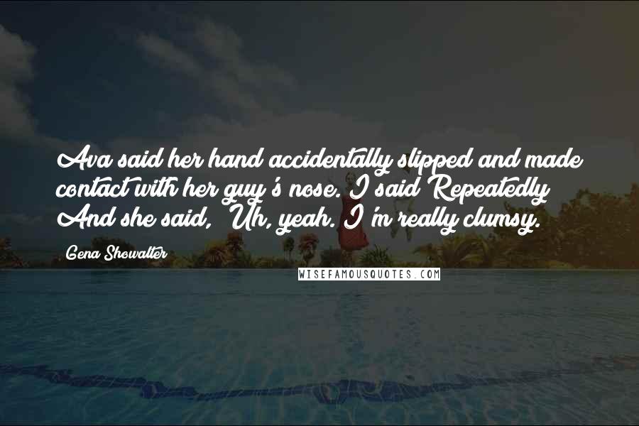 Gena Showalter Quotes: Ava said her hand accidentally slipped and made contact with her guy's nose. I said Repeatedly? And she said, 'Uh, yeah. I'm really clumsy.