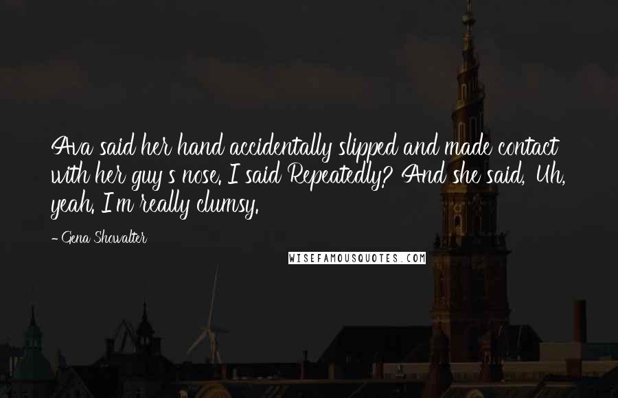 Gena Showalter Quotes: Ava said her hand accidentally slipped and made contact with her guy's nose. I said Repeatedly? And she said, 'Uh, yeah. I'm really clumsy.