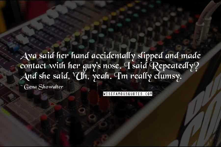 Gena Showalter Quotes: Ava said her hand accidentally slipped and made contact with her guy's nose. I said Repeatedly? And she said, 'Uh, yeah. I'm really clumsy.