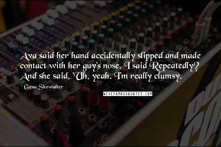 Gena Showalter Quotes: Ava said her hand accidentally slipped and made contact with her guy's nose. I said Repeatedly? And she said, 'Uh, yeah. I'm really clumsy.