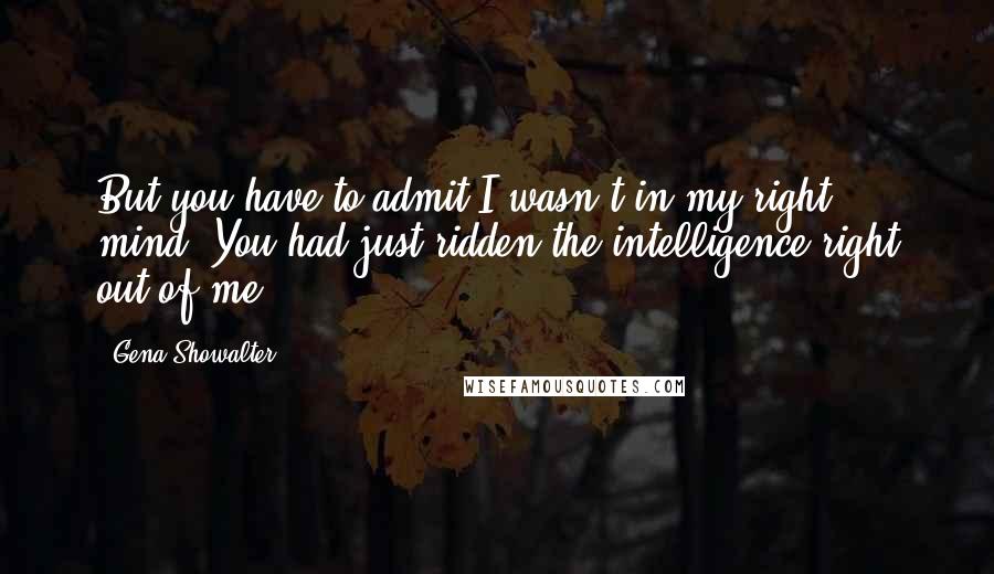 Gena Showalter Quotes: But you have to admit I wasn't in my right mind. You had just ridden the intelligence right out of me.