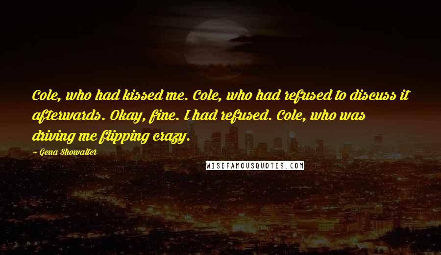 Gena Showalter Quotes: Cole, who had kissed me. Cole, who had refused to discuss it afterwards. Okay, fine. I had refused. Cole, who was driving me flipping crazy.