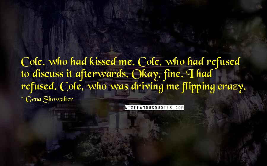 Gena Showalter Quotes: Cole, who had kissed me. Cole, who had refused to discuss it afterwards. Okay, fine. I had refused. Cole, who was driving me flipping crazy.