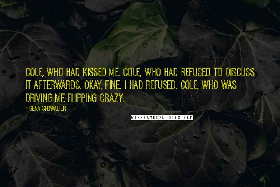 Gena Showalter Quotes: Cole, who had kissed me. Cole, who had refused to discuss it afterwards. Okay, fine. I had refused. Cole, who was driving me flipping crazy.