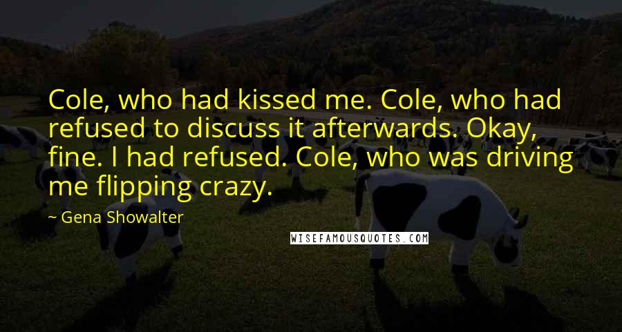 Gena Showalter Quotes: Cole, who had kissed me. Cole, who had refused to discuss it afterwards. Okay, fine. I had refused. Cole, who was driving me flipping crazy.