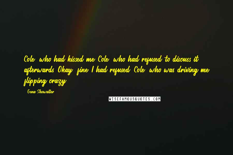 Gena Showalter Quotes: Cole, who had kissed me. Cole, who had refused to discuss it afterwards. Okay, fine. I had refused. Cole, who was driving me flipping crazy.