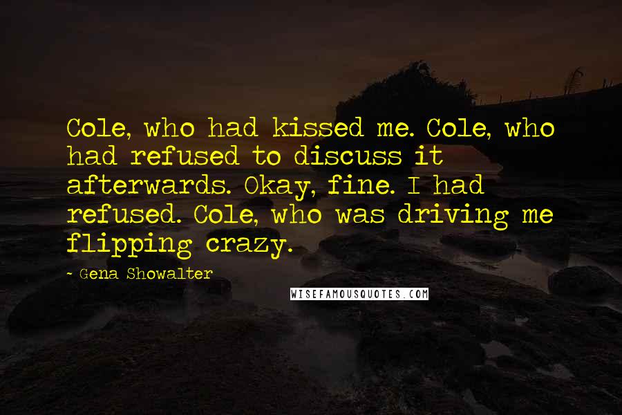 Gena Showalter Quotes: Cole, who had kissed me. Cole, who had refused to discuss it afterwards. Okay, fine. I had refused. Cole, who was driving me flipping crazy.