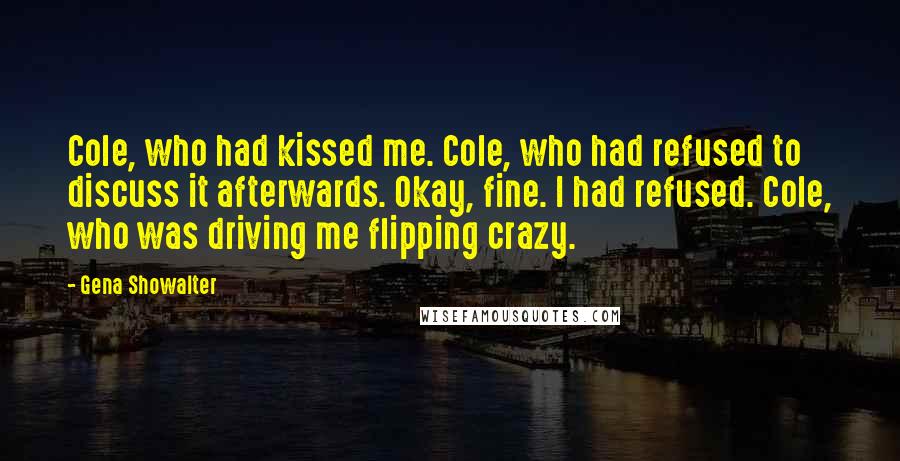 Gena Showalter Quotes: Cole, who had kissed me. Cole, who had refused to discuss it afterwards. Okay, fine. I had refused. Cole, who was driving me flipping crazy.