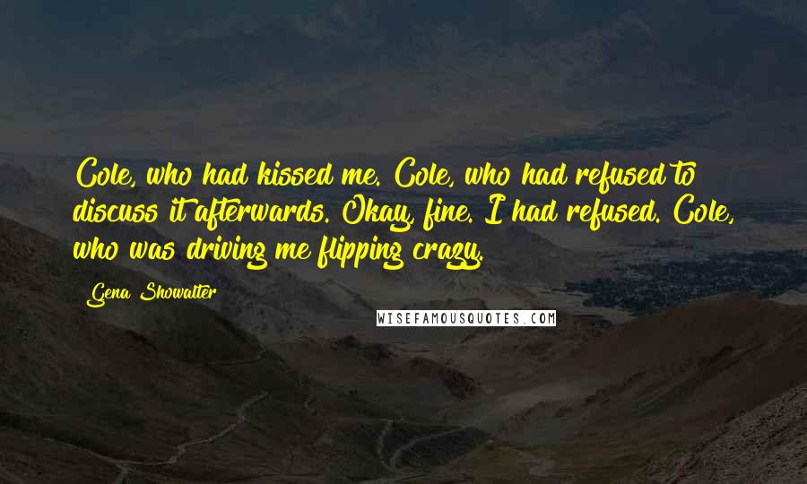 Gena Showalter Quotes: Cole, who had kissed me. Cole, who had refused to discuss it afterwards. Okay, fine. I had refused. Cole, who was driving me flipping crazy.