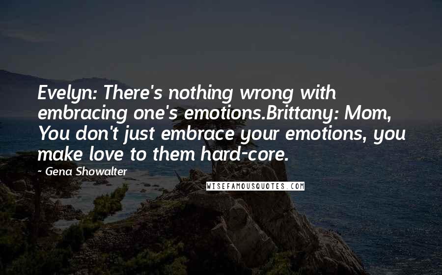 Gena Showalter Quotes: Evelyn: There's nothing wrong with embracing one's emotions.Brittany: Mom, You don't just embrace your emotions, you make love to them hard-core.