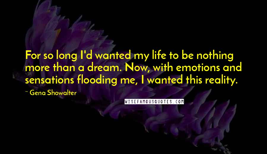 Gena Showalter Quotes: For so long I'd wanted my life to be nothing more than a dream. Now, with emotions and sensations flooding me, I wanted this reality.