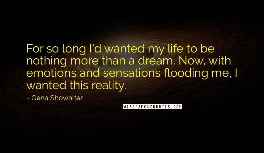 Gena Showalter Quotes: For so long I'd wanted my life to be nothing more than a dream. Now, with emotions and sensations flooding me, I wanted this reality.