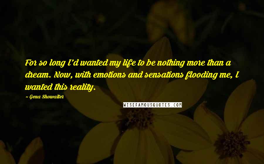 Gena Showalter Quotes: For so long I'd wanted my life to be nothing more than a dream. Now, with emotions and sensations flooding me, I wanted this reality.