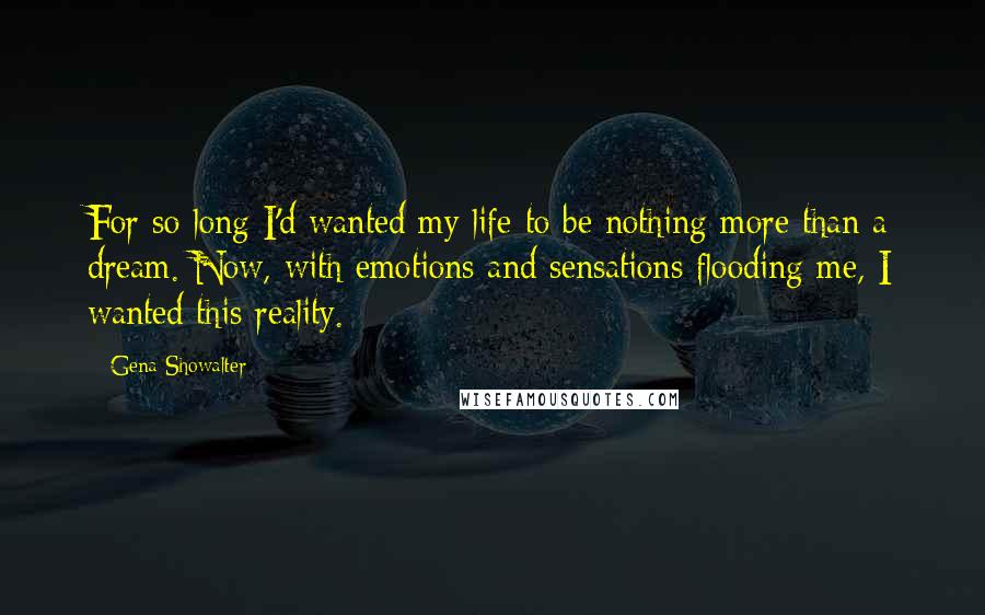 Gena Showalter Quotes: For so long I'd wanted my life to be nothing more than a dream. Now, with emotions and sensations flooding me, I wanted this reality.