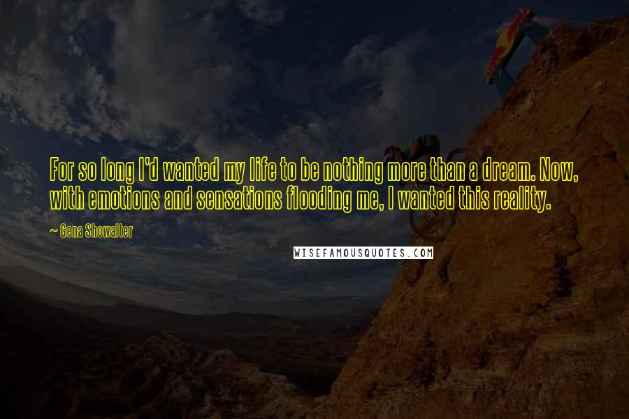 Gena Showalter Quotes: For so long I'd wanted my life to be nothing more than a dream. Now, with emotions and sensations flooding me, I wanted this reality.