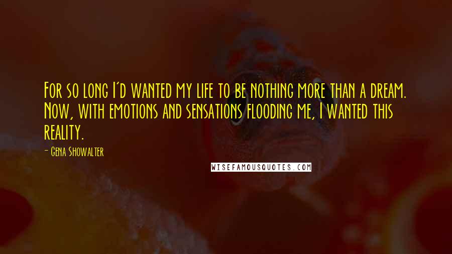 Gena Showalter Quotes: For so long I'd wanted my life to be nothing more than a dream. Now, with emotions and sensations flooding me, I wanted this reality.